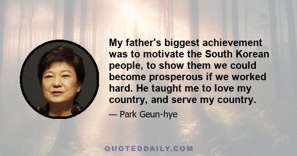 My father's biggest achievement was to motivate the South Korean people, to show them we could become prosperous if we worked hard. He taught me to love my country, and serve my country.