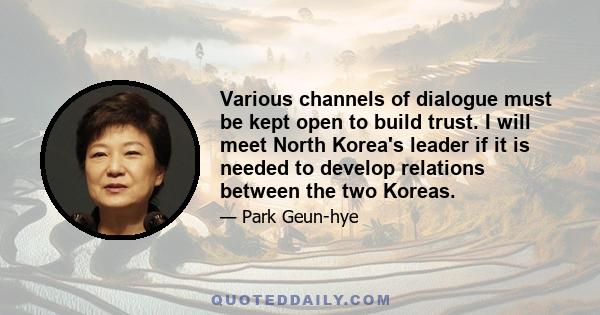 Various channels of dialogue must be kept open to build trust. I will meet North Korea's leader if it is needed to develop relations between the two Koreas.