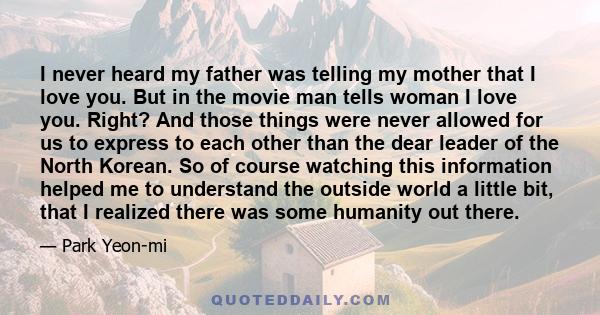 I never heard my father was telling my mother that I love you. But in the movie man tells woman I love you. Right? And those things were never allowed for us to express to each other than the dear leader of the North