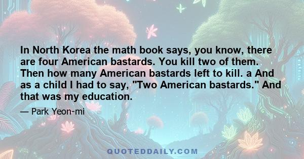 In North Korea the math book says, you know, there are four American bastards. You kill two of them. Then how many American bastards left to kill. a And as a child I had to say, Two American bastards. And that was my