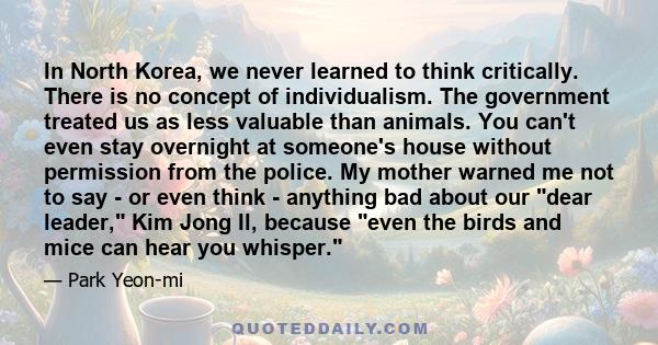 In North Korea, we never learned to think critically. There is no concept of individualism. The government treated us as less valuable than animals. You can't even stay overnight at someone's house without permission