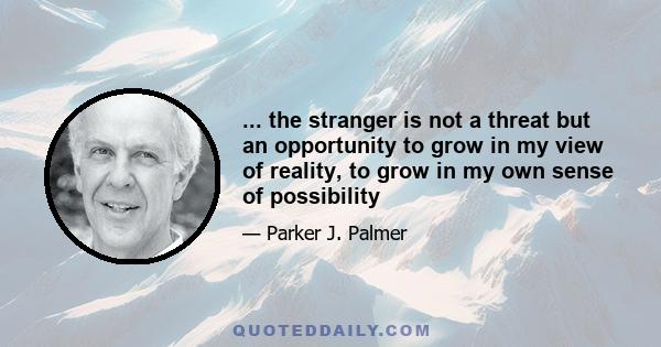 ... the stranger is not a threat but an opportunity to grow in my view of reality, to grow in my own sense of possibility