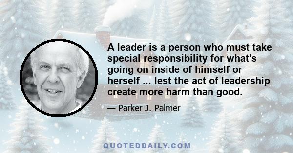 A leader is a person who must take special responsibility for what's going on inside of himself or herself ... lest the act of leadership create more harm than good.