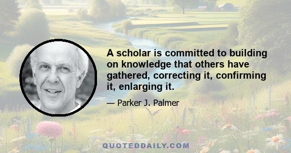 A scholar is committed to building on knowledge that others have gathered, correcting it, confirming it, enlarging it.