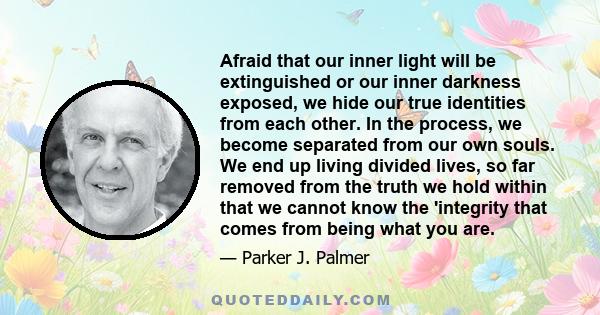 Afraid that our inner light will be extinguished or our inner darkness exposed, we hide our true identities from each other. In the process, we become separated from our own souls. We end up living divided lives, so far 