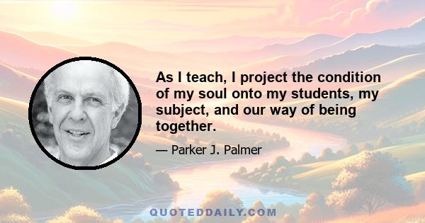 As I teach, I project the condition of my soul onto my students, my subject, and our way of being together.