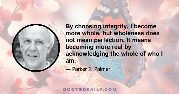 By choosing integrity, I become more whole, but wholeness does not mean perfection. It means becoming more real by acknowledging the whole of who I am.