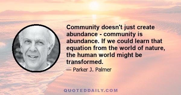 Community doesn't just create abundance - community is abundance. If we could learn that equation from the world of nature, the human world might be transformed.