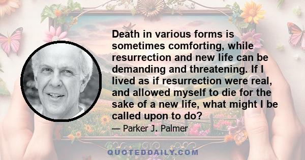 Death in various forms is sometimes comforting, while resurrection and new life can be demanding and threatening. If I lived as if resurrection were real, and allowed myself to die for the sake of a new life, what might 