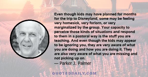 Even though kids may have planned for months for the trip to Disneyland, some may be feeling very homesick, very forlorn, or very marginalized by the group. Your capacity to perceive those kinds of situations and