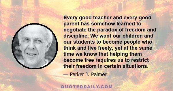 Every good teacher and every good parent has somehow learned to negotiate the paradox of freedom and discipline. We want our children and our students to become people who think and live freely, yet at the same time we