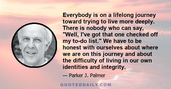 Everybody is on a lifelong journey toward trying to live more deeply. There is nobody who can say, Well, I've got that one checked off my to-do list. We have to be honest with ourselves about where we are on this