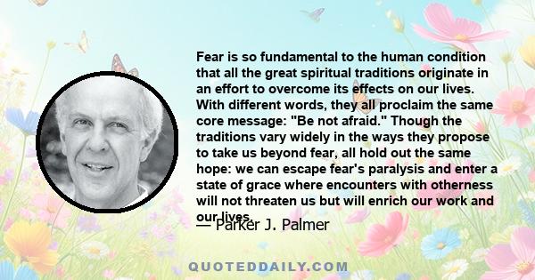 Fear is so fundamental to the human condition that all the great spiritual traditions originate in an effort to overcome its effects on our lives. With different words, they all proclaim the same core message: Be not