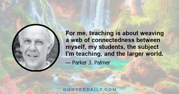 For me, teaching is about weaving a web of connectedness between myself, my students, the subject I'm teaching, and the larger world.