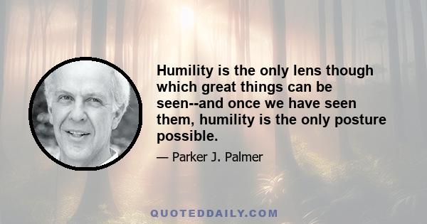 Humility is the only lens though which great things can be seen--and once we have seen them, humility is the only posture possible.