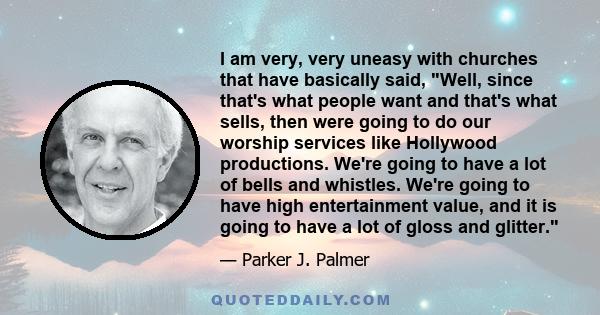 I am very, very uneasy with churches that have basically said, Well, since that's what people want and that's what sells, then were going to do our worship services like Hollywood productions. We're going to have a lot