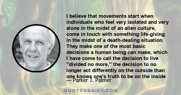 I believe that movements start when individuals who feel very isolated and very alone in the midst of an alien culture, come in touch with something life-giving in the midst of a death-dealing situation. They make one