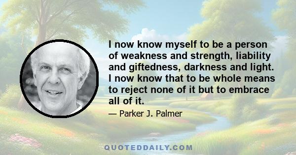 I now know myself to be a person of weakness and strength, liability and giftedness, darkness and light. I now know that to be whole means to reject none of it but to embrace all of it.