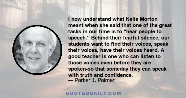 I now understand what Nelle Morton meant when she said that one of the great tasks in our time is to hear people to speech. Behind their fearful silence, our students want to find their voices, speak their voices, have