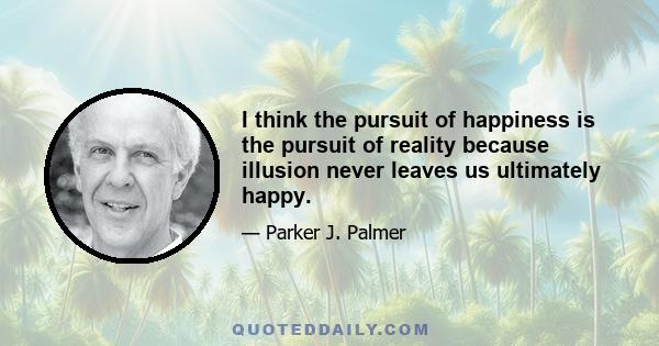 I think the pursuit of happiness is the pursuit of reality because illusion never leaves us ultimately happy.