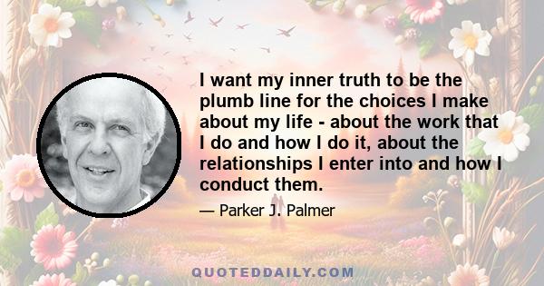 I want my inner truth to be the plumb line for the choices I make about my life - about the work that I do and how I do it, about the relationships I enter into and how I conduct them.