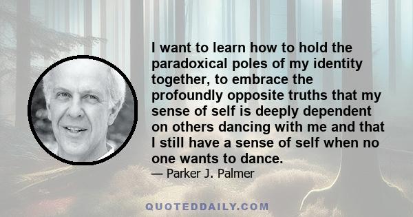 I want to learn how to hold the paradoxical poles of my identity together, to embrace the profoundly opposite truths that my sense of self is deeply dependent on others dancing with me and that I still have a sense of