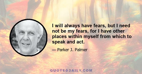 I will always have fears, but I need not be my fears, for I have other places within myself from which to speak and act.