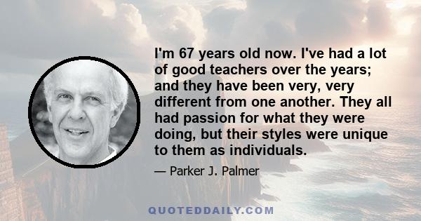 I'm 67 years old now. I've had a lot of good teachers over the years; and they have been very, very different from one another. They all had passion for what they were doing, but their styles were unique to them as