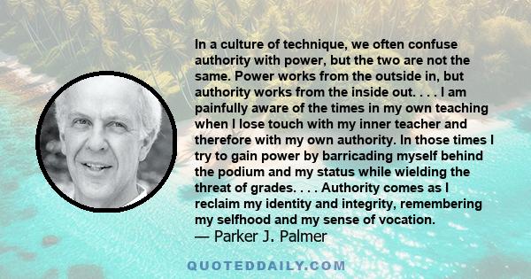 In a culture of technique, we often confuse authority with power, but the two are not the same. Power works from the outside in, but authority works from the inside out. . . . I am painfully aware of the times in my own 