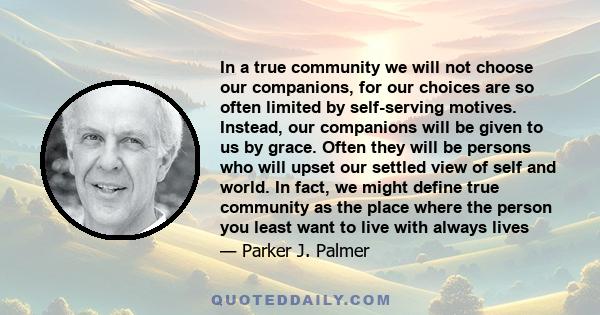 In a true community we will not choose our companions, for our choices are so often limited by self-serving motives. Instead, our companions will be given to us by grace. Often they will be persons who will upset our