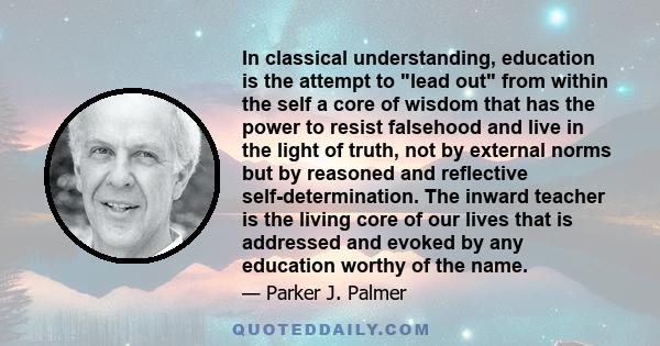 In classical understanding, education is the attempt to lead out from within the self a core of wisdom that has the power to resist falsehood and live in the light of truth, not by external norms but by reasoned and