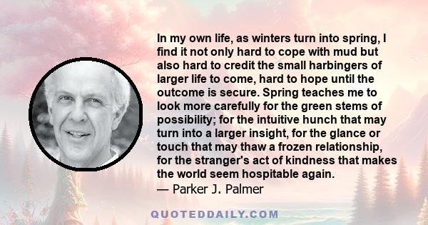 In my own life, as winters turn into spring, I find it not only hard to cope with mud but also hard to credit the small harbingers of larger life to come, hard to hope until the outcome is secure. Spring teaches me to