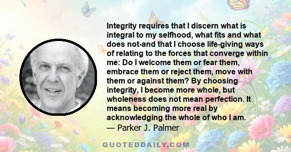 Integrity requires that I discern what is integral to my selfhood, what fits and what does not-and that I choose life-giving ways of relating to the forces that converge within me: Do I welcome them or fear them,