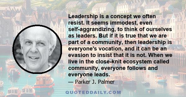 Leadership is a concept we often resist. It seems immodest, even self-aggrandizing, to think of ourselves as leaders. But if it is true that we are part of a community, then leadership is everyone's vocation, and it can 