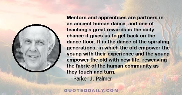 Mentors and apprentices are partners in an ancient human dance, and one of teaching's great rewards is the daily chance it gives us to get back on the dance floor. It is the dance of the spiraling generations, in which