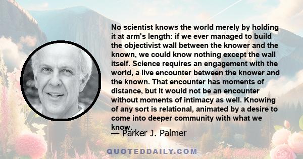 No scientist knows the world merely by holding it at arm's length: if we ever managed to build the objectivist wall between the knower and the known, we could know nothing except the wall itself. Science requires an