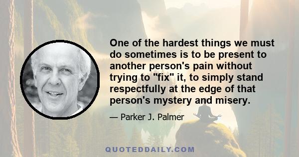 One of the hardest things we must do sometimes is to be present to another person's pain without trying to fix it, to simply stand respectfully at the edge of that person's mystery and misery.