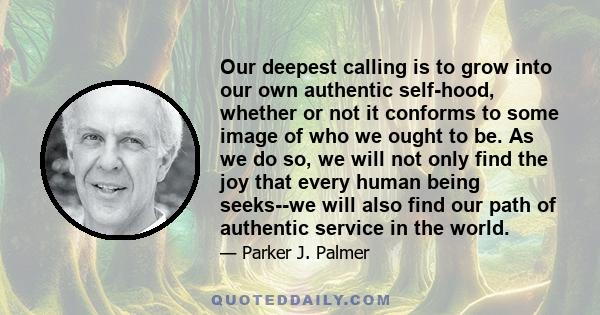 Our deepest calling is to grow into our own authentic self-hood, whether or not it conforms to some image of who we ought to be. As we do so, we will not only find the joy that every human being seeks--we will also find 