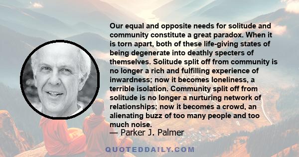 Our equal and opposite needs for solitude and community constitute a great paradox. When it is torn apart, both of these life-giving states of being degenerate into deathly specters of themselves. Solitude split off