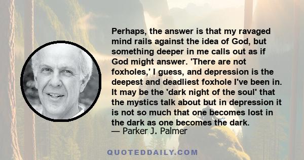 Perhaps, the answer is that my ravaged mind rails against the idea of God, but something deeper in me calls out as if God might answer. 'There are not foxholes,' I guess, and depression is the deepest and deadliest