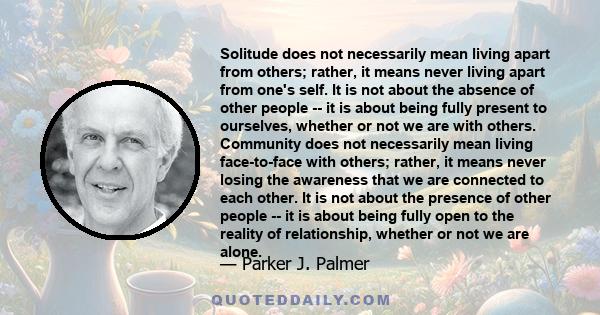 Solitude does not necessarily mean living apart from others; rather, it means never living apart from one's self. It is not about the absence of other people -- it is about being fully present to ourselves, whether or