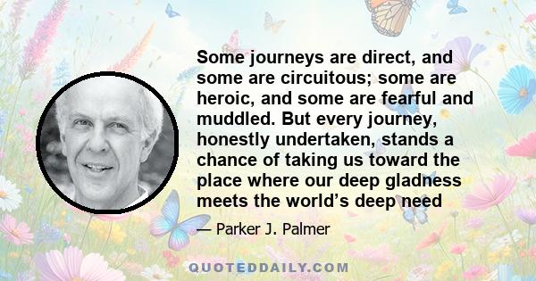 Some journeys are direct, and some are circuitous; some are heroic, and some are fearful and muddled. But every journey, honestly undertaken, stands a chance of taking us toward the place where our deep gladness meets