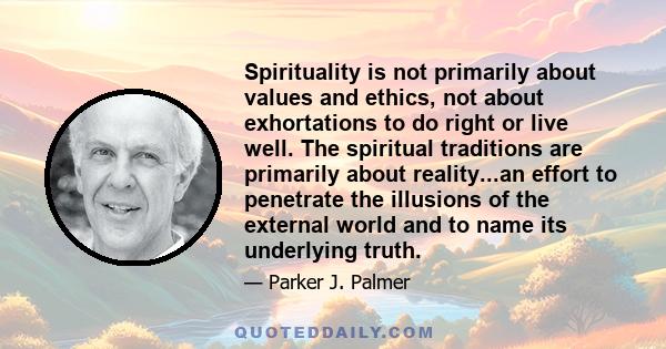 Spirituality is not primarily about values and ethics, not about exhortations to do right or live well. The spiritual traditions are primarily about reality...an effort to penetrate the illusions of the external world