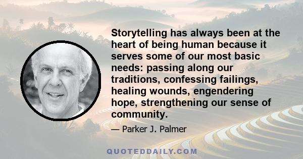 Storytelling has always been at the heart of being human because it serves some of our most basic needs: passing along our traditions, confessing failings, healing wounds, engendering hope, strengthening our sense of