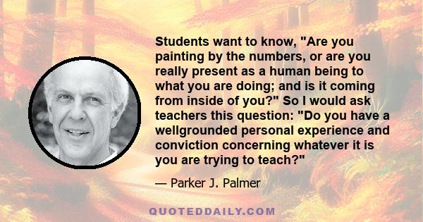 Students want to know, Are you painting by the numbers, or are you really present as a human being to what you are doing; and is it coming from inside of you? So I would ask teachers this question: Do you have a