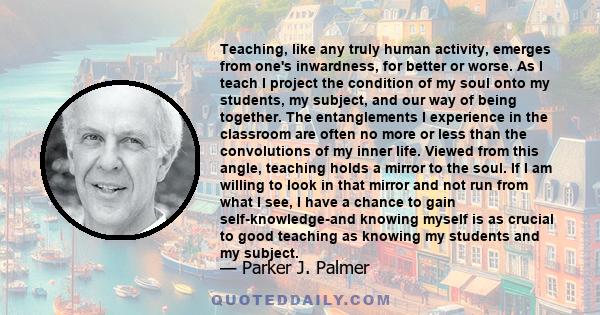 Teaching, like any truly human activity, emerges from one's inwardness, for better or worse. As I teach I project the condition of my soul onto my students, my subject, and our way of being together. The entanglements I 