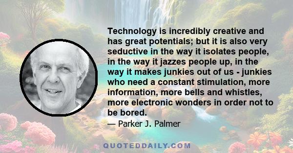 Technology is incredibly creative and has great potentials; but it is also very seductive in the way it isolates people, in the way it jazzes people up, in the way it makes junkies out of us - junkies who need a