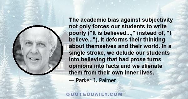 The academic bias against subjectivity not only forces our students to write poorly (It is believed..., instead of, I believe...), it deforms their thinking about themselves and their world. In a single stroke, we