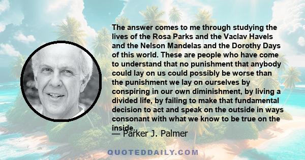 The answer comes to me through studying the lives of the Rosa Parks and the Vaclav Havels and the Nelson Mandelas and the Dorothy Days of this world. These are people who have come to understand that no punishment that