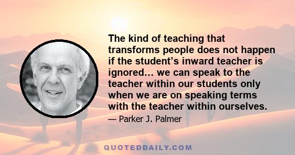 The kind of teaching that transforms people does not happen if the student’s inward teacher is ignored… we can speak to the teacher within our students only when we are on speaking terms with the teacher within